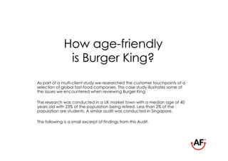 How age-friendly
               is Burger King?
As part of a multi-client study we researched the customer touchpoints of a
selection of global fast-food companies. This case study illustrates some of
the issues we encountered when reviewing Burger King.

The research was conducted in a UK market town with a median age of 40
years old with 23% of the population being retired. Less than 2% of the
population are students. A similar audit was conducted in Singapore.

The following is a small excerpt of findings from this Audit.
 