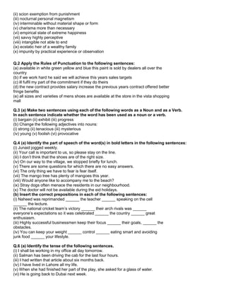 (ii) scion exemption from punishment
(iii) nocturnal personal magnetism
(iv) interminable without material shape or form
(v) charisma more than necessary
(vi) empirical state of extreme happiness
(vii) savvy highly perceptive
(viii) intangible not able to end
(ix) ecstatic heir of a wealthy family
(x) impunity by practical experience or observation
Q.2 Apply the Rules of Punctuation to the following sentences:
(a) available in white green yellow and blue this paint is sold by dealers all over the
country
(b) if we work hard he said we will achieve this years sales targets
(c) ill fulfil my part of the commitment if they do theirs
(d) the new contract provides salary increase the previous years contract offered better
fringe benefits
(e) all sizes and varieties of mens shoes are available at the store in the vista shopping
mall
Q.3 (a) Make two sentences using each of the following words as a Noun and as a Verb.
In each sentence indicate whether the word has been used as a noun or a verb.
(i) bargain (ii) exhibit (iii) progress
(b) Change the following adjectives into nouns:
(i) strong (ii) tenacious (iii) mysterious
(iv) young (v) foolish (vi) provocative
Q.4 (a) Identify the part of speech of the word(s) in bold letters in the following sentences:
(i) Junaid jogged weekly.
(ii) Your call is important to us, so please stay on the line.
(iii) I don‟t think that the shoes are of the right size.
(iv) On our way to the village, we stopped briefly for lunch.
(v) There are some questions for which there are no easy answers.
(vi) The only thing we have to fear is fear itself.
(vii) The mango tree has plenty of mangoes this year.
(viii) Would anyone like to accompany me to the beach?
(ix) Stray dogs often menace the residents in our neighbourhood.
(x) The doctor will not be available during the eid holidays.
(b) Insert the correct prepositions in each of the following sentences:
(i) Naheed was reprimanded ______ the teacher ______ speaking on the cell
______ the lecture.
(ii) The national cricket team‟s victory ______ their arch rivals was ______
everyone‟s expectations so it was celebrated ______ the country ______ great
enthusiasm.
(iii) Highly successful businessmen keep their focus ______ their goals, ______ the
obstacles.
(iv) You can keep your weight ______ control ______ eating smart and avoiding
junk food ______ your lifestyle.
Q.6 (a) Identify the tense of the following sentences.
(i) I shall be working in my office all day tomorrow.
(ii) Salman has been driving the cab for the last four hours.
(iii) I had written that article about six months back.
(iv) I have lived in Lahore all my life.
(v) When she had finished her part of the play, she asked for a glass of water.
(vi) He is going back to Dubai next week.
 