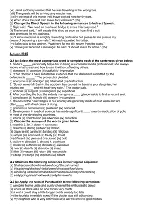 (vii) Jamil suddenly realised that he was travelling in the wrong bus.
(viii) The guests will be arriving any minute now.
(ix) By the end of this month I will have worked here for 9 years.
(x) When does the next train leave for Peshawar? (05)
(b) Change the Direct Speech in the following sentences to Indirect Speech.
(i) Sajid said, “We need an overhead bridge to cross this busy road.”
(ii) The tenant said, “I will vacate this shop as soon as I can find a suit
able premises for my business.”
(iii) “I know medicine is a highly rewarding profession but please let me pursue my
dream of becoming a journalist”, Ahmed requested his father.
(iv) Salim said to his brother, “Wait here for me till I return from the class.”
(v) “I have just received a message” he said. “I should leave for office.” (05)
Autumn 2012
Q.1 (a) Select the most appropriate word to complete each of the sentences given below:
1. Sadia‟s _____ personality helps her in being a successful media professional; she always
knows what to say and how to say it without offending others.
(i) dominant (ii) attentive (iii) tactful (iv) impressive
2. “Your Honour, I have substantial evidence that the statement submitted by the
defendant is _____.” The prosecutor pleaded.
(i) anonymous (ii) abridged (iii) fabricated (iv) destructive
3. “Do not worry Mr Bashir, the accident has caused no harm to your daughter; her
injuries are _____ and will heal very soon.” The doctor said.
(i) artificial (ii) surgical (iii) malignant (iv) superficial
4. After boarding the bus, the elderly man gave a ____ glance inside to find a vacant seat.
(i) complacent (ii) humble (iii) cursory (iv) complete
5. Houses in the rural villages in our country are generally made of mud walls and are
often_____ with dried cakes of dung.
(i) grinded (ii) cemented (iii) plastered (iv) coloured
6. Development in medical science has made significant ____ towards eradication of polio
in most of the developing countries.
(i) efforts (ii) contribution (iii) advances (iv) reduction
(b) Choose the Antonym of the words given below:
1. resemble 2. lax 3. duress 4. sacrosanct
(i) resume (i) daring (i) dwarf (i) foolish
(ii) disperse (ii) careful (ii) binding (ii) religious
(iii) ample (iii) confused (iii) freely (iii) trivial
(iv) different (iv) pleasant (iv) closed (iv) bold
5. shallow 6. abundant 7. abscond 8. exorbitant
(i) distant (i) sufficient (i) abdicate (i) exclusive
(ii) near (ii) dearth (ii) abandon (ii) steep
(iii) thin (iii) vacant (iii) return (iii) reasonable
(iv) deep (iv) surge (iv) imprison (iv) distant
Q.2 Structure the following sentences in their logical sequence:
(a) Shahzeb/and/how/have/been/long/Shazia/married
(b) this/playing/she/has/Nadia/been/since/was/four/piano
(c) all/feeling /is/tired/Romana/been/had/because/day/she/working
(d) early/going/are/a/next/week/party/have/we/to
Q.3 (a) Apply the rules of Punctuation to the following sentences:
(i) welcome home uncle and aunty cheered the enthusiastic crowd
(ii) where all think alike no one thinks very much
(iii) i wish i could stay a little longer but its already too late
(iv) the tourists invariably asked if the glacier was still advancing
(v) my neighbor who is very optimistic says we will win five gold medals
 