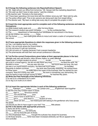 Q.4 Change the following sentences into Reported/Indirect Speech:
(a) “Mr. Sajid will join our office from tomorrow.” Mr. Sarwar told the marketing department.
(b) “We wish we didn‟t have to take exams,” said the children.
(c) My teacher said, “Honesty is the best policy.”
(d) “I have been spending a lot more time with the children since you left.” Moin told his wife.
(e) The police officer said, “Five to ten persons are dying each day from target killing.”
(f) The director said, “My team is sitting late every day to complete this project in time”.
Q.5 Insert the most appropriate word to complete each of the following sentences and state its
Homophone:
(a) Aftab looked really weak and ______ after his long illness.
(b) The research student was given complete ______ to the confidential files.
(c) The ______ department is interviewing four candidates for recruitment in the library.
(d) All the children are coming ______ Faiza.
(e) The former ______ had made great efforts to induct and retain a cadre of competent faculty in
the school.
Q.6 Frame appropriate Questions to obtain the responses given in the following sentences:
(a) Yes. I am waiting here for my mother.
(b) No. I do not know where the Grand Hotel is.
(c) I do not know if it will rain tomorrow.
(d) I did not work on Tuesday because I had a severe headache.
(e) The pharmacists will hold their next annual conference in Bhurban.
Q.7 (a) Put the correct Conjunctions given below at their appropriate places in the text:
although, and, and, and, because, when, because, before, so, until, although
Saeed wasn‟t a bright student at school, ________ he left ________ he was sixteen ________
got a job in a travel agency. He did not stay there very long, ________ he liked the work. He
decided to move ________ the pay was very low _______ the hours were too long. His next
job was in an import-export company. He liked that much better, ________ he travelled
frequently to distant countries _______ the work was financially rewarding. He worked there
for three years, ________ he really learnt the ropes of the business; then he started his own
company. Now he is doing very well, ________ the work is sometimes very demanding. He
says he wants to earn enough money to retire ________ he reaches fifty years.
(b) Write the Past Participle of the following Infinitives:
(i) to eat (ii) to understand (iii) to swim
(iv) to dig (v) to build (vi) to stand
Q.9 (a) Insert the appropriate Articles in each of the following sentences:
(i) _____ Pakistani, _____Indian, _____ Sri Lankan and _____ Englishman went together
to see the One Day Cricket match in Dubai.
(ii) _____ tiger is _____ ferocious animal.
(iii) _____ rich should help _____ poor.
(iv) _____ bird in hand is worth two in _____ bush.
(v) _____ girl in _____ pink dress is _____ student of mine.
(vi) _____ black car and _____ red motorcycle both belong to the gentleman who lives across
the street.
(vii) Would you like to have sugar in your tea? Yes, _____ little please.
(b) Fill in the blanks with appropriate pronouns.
(i) Aisha did all the cooking _____.
(ii) You always take ____ too seriously.
(iii) _____ are my favourite pair of shoes.
(iv) The shopkeeper from _____ I bought the suitcase has closed his business.
(v) All those tenants _____ rents have been increased arbitrarily can file an appeal to the
rent controller.
 