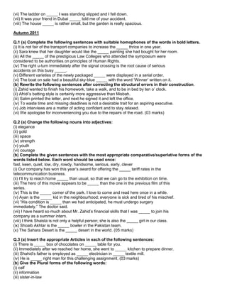 (vi) The ladder on _____ I was standing slipped and I fell down.
(vii) It was your friend in Dubai _____ told me of your accident.
(viii) The house _____ is rather small, but the garden is really spacious.
Autumn 2011
Q.1 (a) Complete the following sentences with suitable homophones of the words in bold letters.
(i) It is not fair of the transport companies to increase the _____ thrice in one year.
(ii) Sara knew that her daughter would like the _____ painting she had bought for her room.
(iii) All the _____ of the prestigious Law Colleges who attended the symposium were
considered to be authorities on principles of Human Rights.
(iv) The right u-turn immediately after the signal crossing is the root cause of serious
accidents on this busy _____.
(v) Different varieties of the newly packaged _____ were displayed in a serial order.
(vi) The boat on sale had a beautiful sky-blue _____ with the word „Winner‟ written on it.
(b) Rewrite the following sentences after correcting the structural errors in their construction.
(i) Zahid wanted to finish his homework, take a walk, and to be in bed by ten o‟ clock.
(ii) Afridi‟s batting style is certainly more aggressive than Misbah.
(iii) Salim printed the letter, and next he signed it and left the office.
(iv) To waste time and missing deadlines is not a desirable trait for an aspiring executive.
(v) Job interviews are a matter of acting confident and to stay relaxed.
(vi) We apologise for inconveniencing you due to the repairs of the road. (03 marks)
Q.2 (a) Change the following nouns into adjectives:
(i) elegance
(ii) gold
(iii) space
(iv) strength
(v) youth
(vi) courage
(b) Complete the given sentences with the most appropriate comparative/superlative forms of the
words listed below. Each word should be used once:
fast, keen, quiet, low, dry, rowdy, handsome, serious, early, clever
(i) Our company has won this year‟s award for offering the _____ tariff rates in the
telecommunication business.
(ii) I‟ll try to reach home _____ than usual, so that we can go to the exhibition on time.
(iii) The hero of this movie appears to be _____ than the one in the previous film of this
series.
(iv) This is the _____ corner of the park. I love to come and read here once in a while.
(v) Ayan is the _____ kid in the neighbourhood; everyone is sick and tired of his mischief.
(vi) “His condition is _____ than we had anticipated, he must undergo surgery
immediately.” The doctor said.
(vii) I have heard so much about Mr. Zahid‟s financial skills that I was _____ to join his
company as a summer intern.
(viii) I think Shaista is not only a helpful person; she is also the _____ girl in our class.
(ix) Shoaib Akhtar is the _____ bowler in the Pakistan team.
(x) The Sahara Desert is the _____ desert in the world. (05 marks)
Q.3 (a) Insert the appropriate Articles in each of the following sentences:
(i) There is _____ box of chocolates on _____ table for you.
(ii) Immediately after we reached her home, she went to _____ kitchen to prepare dinner.
(iii) Shahid‟s father is employed as _____ electrician in _____ textile mill.
(iv) He is _____ right man for this challenging assignment. (03 marks)
(b) Give the Plural forms of the following words:
(i) calf
(ii) information
(iii) sister-in-law
 