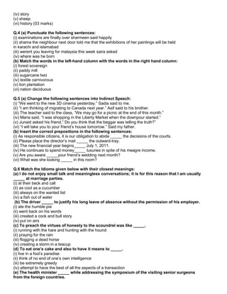 (iv) story
(v) sheep
(vi) history (03 marks)
Q.4 (a) Punctuate the following sentences:
(i) examinations are finally over sharmeen said happily
(ii) shama the neighbour next door told me that the exhibitions of her paintings will be held
in karachi and islamabad
(iii) werent you leaving for malaysia this week saira asked
(iv) where was he born
(b) Match the words in the left-hand column with the words in the right hand column:
(i) forest sovereign
(ii) paddy mill
(iii) sugarcane field
(iv) textile carnivorous
(v) lion plantation
(vi) nation deciduous
Q.5 (a) Change the following sentences into Indirect Speech:
(i) “We went to the new 3D cinema yesterday.” Sadia said to me.
(ii) “I am thinking of migrating to Canada next year.” Asif said to his brother.
(iii) The teacher said to the class, “We may go for a picnic at the end of this month.”
(iv) Maria said, “I was shopping in the Liberty Market when the downpour started.”
(v) Junaid asked his friend,” Do you think that the beggar was telling the truth?”
(vi) “I will take you to your friend‟s house tomorrow.” Said my father.
(b) Insert the correct prepositions in the following sentences:
(i) As responsible citizens, it is our obligation to abide _____ the decisions of the courts.
(ii) Please place the director‟s mail _____ the outward-tray.
(iii) The new financial year begins_____ July 1, 2011.
(iv) He continues to spend money_____ luxuries in spite of his meagre income.
(v) Are you aware _____your friend‟s wedding next month?
(vi) What was she looking _____ in this room?
Q.6 Match the Idioms given below with their closest meanings:
(a) I do not enjoy small talk and meaningless conversations; it is for this reason that I am usually
_____ at marriage parties.
(i) at their beck and call
(ii) as cool as a cucumber
(iii) always on the wanted list
(iv) a fish out of water
(b) The driver _____ to justify his long leave of absence without the permission of his employer.
(i) ate the humble pie
(ii) went back on his words
(iii) created a cock and bull story
(iv) put on airs
(c) To preach the virtues of honesty to the scoundrel was like _____.
(i) running with the hare and hunting with the hound
(ii) praying for the rain
(iii) flogging a dead horse
(iv) creating a storm in a teacup
(d) To eat one’s cake and also to have it means to _____.
(i) live in a fool‟s paradise
(ii) think of no end of one‟s own intelligence
(iii) be extremely greedy
(iv) attempt to have the best of all the aspects of a transaction
(e) The health minister _____ while addressing the symposium of the visiting senior surgeons
from the foreign countries.
 