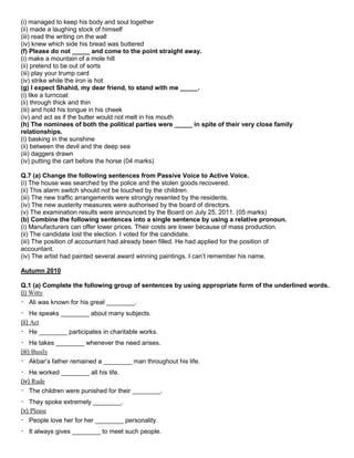 (i) managed to keep his body and soul together
(ii) made a laughing stock of himself
(iii) read the writing on the wall
(iv) knew which side his bread was buttered
(f) Please do not _____ and come to the point straight away.
(i) make a mountain of a mole hill
(ii) pretend to be out of sorts
(iii) play your trump card
(iv) strike while the iron is hot
(g) I expect Shahid, my dear friend, to stand with me _____.
(i) like a turncoat
(ii) through thick and thin
(iii) and hold his tongue in his cheek
(iv) and act as if the butter would not melt in his mouth
(h) The nominees of both the political parties were _____ in spite of their very close family
relationships.
(i) basking in the sunshine
(ii) between the devil and the deep sea
(iii) daggers drawn
(iv) putting the cart before the horse (04 marks)
Q.7 (a) Change the following sentences from Passive Voice to Active Voice.
(i) The house was searched by the police and the stolen goods recovered.
(ii) This alarm switch should not be touched by the children.
(iii) The new traffic arrangements were strongly resented by the residents.
(iv) The new austerity measures were authorised by the board of directors.
(v) The examination results were announced by the Board on July 25, 2011. (05 marks)
(b) Combine the following sentences into a single sentence by using a relative pronoun.
(i) Manufacturers can offer lower prices. Their costs are lower because of mass production.
(ii) The candidate lost the election. I voted for the candidate.
(iii) The position of accountant had already been filled. He had applied for the position of
accountant.
(iv) The artist had painted several award winning paintings. I can‟t remember his name.
Autumn 2010
Q.1 (a) Complete the following group of sentences by using appropriate form of the underlined words.
(i) Witty
Ali was known for his great ________.
He speaks ________ about many subjects.
(ii) Act
He ________ participates in charitable works.
He takes ________ whenever the need arises.
(iii) Busily
Akbar‟s father remained a ________ man throughout his life.
He worked ________ all his life.
(iv) Rude
The children were punished for their ________.
They spoke extremely ________.
(v) Please
People love her for her ________ personality.
It always gives ________ to meet such people.
 