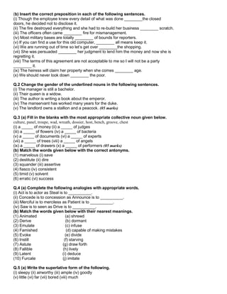 (b) Insert the correct preposition in each of the following sentences.
(i) Though the employee knew every detail of what was done ________the closed
doors, he decided not to disclose it.
(ii) The fire destroyed everything and she had to re-build her business ________ scratch.
(iii) The officers often came ________ fire for mismanagement.
(iv) Most military bases are totally ________ of bounds for reporters.
(v) If you can find a use for this old computer, ________ all means keep it.
(vi) We are running out of time so let‟s get over ________the shopping.
(vii) She was persuaded ________ her judgment to lend him the money and now she is
regretting it.
(viii) The terms of this agreement are not acceptable to me so I will not be a party
________ it.
(ix) The heiress will claim her property when she comes ________ age.
(x) We should never look down ________ the poor.
Q.2 Change the gender of the underlined nouns in the following sentences.
(i) The manager is still a bachelor.
(ii) Their queen is a widow.
(iii) The author is writing a book about the emperor.
(iv) The manservant has worked many years for the duke.
(v) The landlord owns a stallion and a peacock. (05 marks)
Q.3 (a) Fill in the blanks with the most appropriate collective noun given below.
culture, panel, troupe, wad, wreath, dossier, host, bench, groove, chest
(i) a _____ of money (ii) a _____ of judges
(iii) a _____ of flowers (iv) a _____ of bacteria
(v) a _____ of documents (vi) a _____ of experts
(vii) a _____ of trees (viii) a _____ of angels
(ix) a _____ of drawers (x) a _____ of performers (05 marks)
(b) Match the words given below with the correct antonyms.
(1) marvelous (i) save
(2) destitute (ii) dire
(3) squander (iii) assertive
(4) fiasco (iv) consistent
(5) timid (v) solvent
(6) erratic (vi) success
Q.4 (a) Complete the following analogies with appropriate words.
(i) Act is to actor as Steal is to __________.
(ii) Concede is to concession as Announce is to __________.
(iii) Merciful is to merciless as Patient is to __________.
(iv) Saw is to seen as Drive is to __________.
(b) Match the words given below with their nearest meanings.
(1) Animated (a) shrewd
(2) Derive (b) dormant
(3) Emulate (c) infuse
(4) Famished (d) capable of making mistakes
(5) Evoke (e) divide
(6) Instill (f) starving
(7) Astute (g) draw forth
(8) Fallible (h) lively
(9) Latent (i) deduce
(10) Furcate (j) imitate
Q.5 (a) Write the superlative form of the following.
(i) sleepy (ii) airworthy (iii) ample (iv) goodly
(v) little (vi) far (vii) bored (viii) much
 