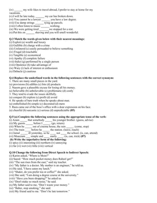 (iv) ______ my wife likes to travel abroad, I prefer to stay at home for my
vacations.
(v) I will be late today, ______ my car has broken down.
(vi) You cannot be a lawyer ______ you have a law degree.
(vii) Use damp strings ______ tying up parcels.
(viii) I often listen to music ______ working.
(ix) We were getting tired _______we stopped for a rest.
(x) Put this on ______ shaving and you will smell wonderful.
Q.3 Match the words given below with their nearest meanings:
(i) Exploit (a) wealth and luxury
(ii) Gullible (b) charge with a crime
(iii) Unilateral (c) easily persuaded to believe something
(iv) Frugal (d) touchable
(v) Tangible (e) economical
(vi) Apathy (f) complete failure
(vii) Indict (g) performed by a single person
(viii) Opulence (h) take advantage of
(ix) Wary (i) lack of interest or enthusiasm
(x) Debacle (j) cautious
Q.4 Replace the underlined words in the following sentences with the correct synonym:
1. There are many small pieces in the yard.
(a) provisions (b) edibles (c) bits (d) products
2. Naeem gave a plausible excuse for losing all his money.
(a) believable (b) unbelievable (c) problematic (d) costly
3. They tend to evade the issues skillfully.
(a) conquer (b) explore (c) profit (d) avoid
4. He speaks of bare truth when he speaks about man.
(a) embellished (b) simple (c) decorated (d) mere
5. Raza came out of the boss’s office with a dour expression on his face.
(a) cheerful (b) sarcastic (c) serious (d) unpredictable (05)
Q.5 (a) Complete the following sentences using the appropriate tense of the verb:
(i) Azam _____ that somebody _____ his younger brother. (guess, advise)
(ii) My guests _____ before I _____. (go, return)
(iii) When he _____ out of cinema house, the rain _____. (come, stop)
(iv) The train ____ before he _____ the station. (leave, reach)
(v) Jamal _____ ill yesterday, so he ____ not ____ the school. (is, can, attend)
(vi) Moazzam ___ simple and ____ easily ____. (is, can, trick) (07)
(b) Write the superlative form of the following:
(i) spicy (ii) interesting (iii) northern (iv) annoying
(v) far (vi) wet (vii) little (viii) vertical
Q.10 Change the following from Direct Speech to Indirect Speech:
(i) Karim asked, “Where is Moin?”
(ii) Saeed: “How much pocket money does Raheel get?”
(iii) “The sun rises from the east,” said my teacher.
(iv) “My father is a doctor. My mother is an engineer,” he told us.
(v) He said, "I have eaten my lunch.”
(vi) “Shakir, do you prefer tea or coffee?” she asked.
(vii) She said, “I am doing a degree course at the university.”
(viii) “Have you been shopping?” he asked us.
(ix) “Don't make so much noise,” he said.
(x) My father said to me, “Don’t waste your money.”
(xi) “Baber, stop smoking,” she said.
(xii) My friend said to me. “Don’t be late tomorrow.”
 