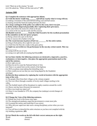 (xiii) “Meet me at the cinema,” he said.
(xiv) He asked me, “When will the train arrive?” (07)
Autumn 2008
Q.1 Complete the sentences with appropriate idioms.
(i) I wish the doctor would stop________ and tell me exactly what is wrong with me.
(a) making a mountain of the mole hill (b) telling cock and bull stories
(c) beating around the bush (d) reading between the lines
(ii) A large contingent of the police was called to the scene, but it was just ________
as all the strikers dispersed peacefully after registering their grievances.
(a) the calm before the storm (b) a flash in the pan
(c) a storm in the tea cup (d) a rank and file exercise
(iii) Rashid received ________ from the Chief Executive for his excellent presentation
to the committee on the new power project.
(a) flying colours (b) a pat on the back
(c) key to success (d) a feather in his cap
(iv) The recent increase in prices of fuel was ________ for the entire nation.
(a) bring to book policy (b) a sight for sore eyes
(c) a bolt from the blue (d) a snake in the grass policy
(v) Sajid was sorrowful over his performance in the one-day cricket match. This was
like ________.
(a) crying wolf (b) out of sorts
(c) crying over spilt milk (d) creating bad blood (05)
Q.2 (a) State whether the following sentences are declarative, imperative, assertive,
exclamatory or interrogative. Also place the appropriate punctuation mark at the
end of the sentence.
(i) How right you are
(ii) Does he not live near the National School of Arts
(iii) There is no speed limit on this stretch of the highway
(iv) Will you please stop making that disturbing noise
(v) How could you not see that you were being duped by the fraudulent
astrologer
(b) Rewrite these sentences by replacing the words in brackets with the appropriate
tense of the verb.
(i) The people (flee) from their villages as the volcano erupted.
(ii) The river (flow) through a number of lovely small villages nestling in the
valley.
(iii) The football match will be (broadcast) to eighty countries around the world.
(iv) Heavy rain has been (forecast) for tomorrow.
(v) Have you (read) my report yet?
(vi) Since it was founded in 1979, the company has (undergo) several changes of
ownership.
Q.3 Change the Voice of the following sentences.
(i) Nobody has lived in this house since ages.
(ii) The unemployed graduates urged the government to create more jobs.
(iii) I counted the money and found that it was correct.
(iv) Why did your supervisor take such a strong disciplinary action when you were
innocent?
(v) You will have to demolish the entire structure as you have not complied with the
city building regulations. (05)
Q.4 (a) Match the words on the left with their correct antonyms on the right.
Words Antonyms
Bitter dismiss
 