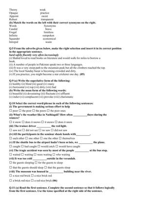 Theory weak
Opaque practice
Appoint sweet
Robust transparent
(b) Match the words on the left with their correct synonyms on the right.
Words Synonyms
Candid brave
Frugal limitless
Infinite outspoken
Squander economical
Intrepid waste
Q.5 From the adverbs given below, make the right selection and insert it in its correct position
in the appropriate sentence.
hard safely fluently very often increasingly
(i) Shahid loved to read books on literature and would walk for miles to borrow a
book.
(ii) A number of people in Pakistan speak two or three languages.
(iii) It was a very steep path to the mountain peak but all the climbers reached the top.
(iv) The local Sunday bazar is becoming crowded and dirty.
(v) If you practice, you might become a star cricketer one day. (05)
Q.9 (a) Write the superlative form of the following:
(i) healthy (ii) blind (iii) good (iv) many
(v) horizontal (vi) top (vii) dirty (viii) bad
(b) Write the noun form of the following words:
(i) beautiful (ii) devastating (iii) fluctuate (iv) affluent
(v) indict (vi) complacent (vii) provoke (viii) charismatic
Q.10 Select the correct word/phrase in each of the following sentences:
(i) The government is making serious effort to help
� poor � the poor � the poors � the poor ones
(ii) What’s the weather like in Nathiagali? How often __________there during the
winters?
� it snow � does it snows � it snows � does it snow
(iii) The trainee driver __________ the red light.
� saw not � did not see � no saw � did not saw
(iv)All the participants in the seminar shook hands with__________.
� each other � one other � one the other � themselves
(v) If the shuttle bus to the airport hadn’t been so late, we __________ the plane.
� caught � had caught � would catch � would have caught
(vi) The tragic accident was seen by most of the people __________ at the bus stop.
� waited � waiting � were waiting � who waiting
(vii) It was too cold __________outside in the verandah.
� the guests sleeping � for the guests to sleep
� that the guests should sleep � that the guests sleep
(viii) The museum was housed in __________ building near the river.
� a nice red brick � a nice brick red
� a brick red nice � a red nice brick (06)
Q.11 (a) Read the first sentence. Complete the second sentence so that it follows logically
from the first sentence. Use the tense specified at the right side of the sentence.
 