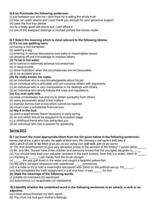 Q.6 (a) Punctuate the following sentences:
(i) just between you and me i dont think he is telling the whole truth
(ii) how can salim shazia and i ever thank you enough for your generous support
(iii) pass the fruit tray please
(iv) its a really good cell phone but i cant afford it
(v) one of the assigned readings is michael porters five forces model
Q.7 Select the meaning which is most relevant to the following Idioms.
(i) It’s no use splitting hairs.
(a) having a hair transplant
(b) wearing a wig
(c) entering in serious discussions over petty or meaningless issues
(d) showing off one‟s knowledge to impress others.
(ii) To be in hot water.
(a) to survive in extremely adverse circumstances
(b) in deep trouble
(c) show frustration when the circumstances are not favourable
(d) to be accident prone.
(iii) He really knows his ropes.
(a) an individual who is very knowledgeable about his job
(b) an individual who is articulate and can convince others with arguments
(c) an individual who is very manipulative in his dealings with others
(d) an individual who strictly follows the rules and regulations.
(iv) Cry over spilt milk.
(a) raise unnecessary hue and cry to obtain sympathy from others
(b) worry excessively about trivial matters
(c) express sorrow over a loss which cannot be repaired
(d) mourn over a substantial financial loss.
(v) Nip it in the bud.
(a) plant a seed whose flower blossoms in early spring
(b) an evil which should be stopped in its inception stage
(c) a childhood friend who has defrauded you
(d) an individual who has a passion for gardening.
Spring 2012
Q.1 (a) Insert the most appropriate Idiom from the list given below in the following sentences:
not my cup of tea, a piece of cake, the apple of their eyes, like showing a red rag to a bull, take it
with a pinch of salt, in the blink of an eye, no use crying over spilt milk, gets on my nerves
(i) “Oh, that advertisement to give very attractive prizes to the winners of the lottery!” I would rather_____.
(ii) Mr. and Mrs. Sarwar have three children and everyone knows that the youngest daughter is_____.
(iii) You should have kept your valuable necklace in the bank lockers. Now that it is stolen, there is _____.
(iv) Painting is _____; I can hardly hold the brush straight.
(v) _____ the sea gull dived in the water and caught a beautiful yellow fish.
(vi) My wife‟s constant obsession with cleanliness _____sometimes.
(vii) It is futile to try to hold a meaningful discussion with Zahid on the political set-up. It‟s______.
(viii) Asif completed the math assignment in just one hour; it was _____ for him.
(b) State the meanings of the following words:
(i) potable (ii) miscreant (iii) reprimand
(iv) autonomous (v) recapitulate (vi) clandestine
Q.2 Identify whether the underlined word in the following sentences is an adverb, a verb or an
adjective:
(a) I have almost finished my term report.
(b) You must not hurt your mother‟s feelings.
 