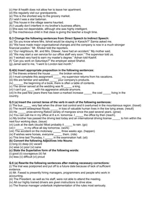 (c) Her ill health does not allow her to leave her apartment.
(d) We regularly visit our grandparents.
(e) This is the shortest way to the grocery market.
(f) I wish I was a star batsman.
(g) This house in the village seems haunted.
(h) I usually don‟t interfere in my brother‟s business affairs.
(i) She was not dependable, although she was highly intelligent.
(j) The mischievous child in that class is giving the teacher a tough time.
Q.3 Change the following sentences from Direct Speech to Indirect Speech:
(a) “Do you know where Mrs. Ishrat would be staying in Karachi?” Samia asked me.
(b) “We have made major organisational changes and the company is now in a much stronger
financial position.” Mr. Khoker told the reporters.
(c) “Our neighbours, Mr. and Mrs. Dilawar, have had an accident.” My mother said.
(d) “We may start a van service for our office staff very soon.” The supervisor told us.
(e) “I worked very hard to earn my master‟s degree.” Adnan told Kashif.
(f) “Can you work on Saturdays?” the employer asked Shahid.
(g) Jamal said to me, “I went to London last month.”
Q.4(b) Insert appropriate preposition in the following sentences:
(i) The thieves entered the house _____ the broken window.
(ii) I must complete this assignment _____ my supervisor returns from his vacations.
(iii) We are familiar and satisfied _____ your company‟s products.
(iv) ______ the beginning of a book, there is often a table of contents.
(v) The dinner served at the wedding was fit _____ a king.
(vi) I can‟t put _____ with his aggressive attitude anymore.
(vii) In the past few years there has been a marked increase _____ the cost _____ living in the
country.
Q.5 (a) Insert the correct tense of the verb in each of the following sentences:
(i) The bus _____ very fast when the driver lost control and it overturned in the mountainous region. (travel)
(ii) The recent widespread floods _____ in loss of valuable human lives in the low lying areas. (result)
(iii) He _____ prize-winning Ratool variety of mangoes since the past several years. (grow)
(iv) You can call me in my office at 8 a.m. tomorrow. I _____ the office by then (reach).
(v) My brother has passed the driving test today and an international driving license _____ to him within the
next four working days. (issue)
(vi) Look at the dark clouds! Most probably it _____ to rain. (go)
(vii) I _____ in my office all day tomorrow. (work)
(viii) The accident on the motorway _____ three weeks ago. (happen)
(ix) If wishes were horses, everyone _____ them. (ride)
(x) This time last Thursday, I _____ in the examination hall. (sit)
(b) Convert the following Adjectives into Nouns:
(i) long (ii) deep (iii) vacant
(iv) wise (v) poor (vi) sane
(c) State the Superlative form of the following words:
(i) good (ii) courageous (iii) fat
(iv) less (v) difficult (vi) proud
Q.6 (a) Rewrite the following sentences after making necessary corrections:
(i) The trial was postponed and put off to a future date because of lack of sufficient
evidence.
(ii) Mr. Fawad is presently hiring managers, programmers and people who work in
accounting.
(iii) The President, as well as his staff, were not able to attend the meeting.
(iv) All our highly trained drivers are given instructions to drive slow.
(v) The finance manager undertook implementation of the rules most seriously.
 