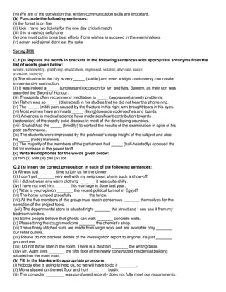 (vi) We are of the conviction that written communication skills are important.
(b) Punctuate the following sentences:
(i) the forest is on fire
(ii) look i have two tickets for the one day cricket match
(iii) this is rashids cellphone
(iv) one must put in ones best efforts if one wishes to succeed in the examinations
(v) adnan said ajmal didnt eat the cake
Spring 2011
Q.1 (a) Replace the words in brackets in the following sentences with appropriate antonyms from the
list of words given below:
severe, vehemently, gratifying, eradication, engrossed, volatile, alleviate, suave,
aversion, audacity
(i) The situation in the city is very _____ (stable) and even a slight controversy can create
immense civil commotion.
(ii) It was indeed a _____ (unpleasant) occasion for Mr. and Mrs. Saleem, as their son was
awarded the Sword of Honour.
(iii) Therapists often recommend meditation to _____ (aggravate) anxiety problems.
(iv) Rahim was so _____ (distracted) in his studies that he did not hear the phone ring.
(v) The _____ (mild) pain caused by the fracture in his right arm brought tears in his eyes.
(vi) Most women have an innate _____ (liking) towards cockroaches and lizards.
(vii) Advances in medical science have made significant contribution towards _____
(restoration) of the deadly polio disease in most of the developing countries.
(viii) Shahid had the _____ (timidity) to contest the results of the examination in spite of his
poor performance.
(ix) The students were impressed by the professor‟s deep insight of the subject and also
his_____ (rude) manners.
(x) The majority of the members of the parliament had _____ (half-heartedly) opposed the
bill for increase in the power tariff
(c) Write Homophones for the words given below:
(i) rain (ii) sole (iii) pail (iv) toe
Q.2 (a) Insert the correct preposition in each of the following sentences:
(i) Ali was just _______ time to join us for the dinner.
(ii) I don‟t get _______ very well with my neighbour; she is such a show-off.
(iii) I did not wear any warm clothing _______ it was quite chilly.
(iv) I have not met him _______ his marriage in June last year.
(v) What is your opinion _______ the recent political turmoil in Egypt?
(vi) The horse jumped gracefully _______ the fence.
(vii) All the five members of the group must reach consensus _______ themselves for the
selection of the project topic.
(viii) The departmental store is situated right _______ the street and I can see it from my
bedroom window.
(ix) Some people believe that ghosts can walk _______ concrete walls.
(x) Please bring the cough medicine _______ the chemist‟s shop.
(xi) These finely stitched suits are made from virgin wool and are available only _______
our retail outlets.
(xii) Please do not disclose details of the investigation report to anyone; it‟s just _______
you and me.
(xiii) Do not throw litter in the room. There is a dust bin _______ the writing table.
(xiv) Mr. Alam lives _______ the fifth floor of the newly constructed residential building
situated on the main road.
(b) Fill in the blanks with appropriate pronouns
(i) Nobody else is going to help us, so we will have to do it ________.
(ii) Mona slipped on the wet floor and hurt ________ badly.
(iii) The computer ________ was purchased recently does not fully meet our requirements.
 