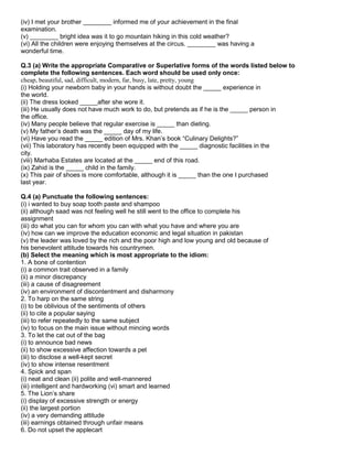 (iv) I met your brother ________ informed me of your achievement in the final
examination.
(v) ________ bright idea was it to go mountain hiking in this cold weather?
(vi) All the children were enjoying themselves at the circus. ________ was having a
wonderful time.
Q.3 (a) Write the appropriate Comparative or Superlative forms of the words listed below to
complete the following sentences. Each word should be used only once:
cheap, beautiful, sad, difficult, modern, far, busy, late, pretty, young
(i) Holding your newborn baby in your hands is without doubt the _____ experience in
the world.
(ii) The dress looked _____after she wore it.
(iii) He usually does not have much work to do, but pretends as if he is the _____ person in
the office.
(iv) Many people believe that regular exercise is _____ than dieting.
(v) My father‟s death was the _____ day of my life.
(vi) Have you read the _____ edition of Mrs. Khan‟s book “Culinary Delights?”
(vii) This laboratory has recently been equipped with the _____ diagnostic facilities in the
city.
(viii) Marhaba Estates are located at the _____ end of this road.
(ix) Zahid is the _____ child in the family.
(x) This pair of shoes is more comfortable, although it is _____ than the one I purchased
last year.
Q.4 (a) Punctuate the following sentences:
(i) i wanted to buy soap tooth paste and shampoo
(ii) although saad was not feeling well he still went to the office to complete his
assignment
(iii) do what you can for whom you can with what you have and where you are
(iv) how can we improve the education economic and legal situation in pakistan
(v) the leader was loved by the rich and the poor high and low young and old because of
his benevolent attitude towards his countrymen.
(b) Select the meaning which is most appropriate to the idiom:
1. A bone of contention
(i) a common trait observed in a family
(ii) a minor discrepancy
(iii) a cause of disagreement
(iv) an environment of discontentment and disharmony
2. To harp on the same string
(i) to be oblivious of the sentiments of others
(ii) to cite a popular saying
(iii) to refer repeatedly to the same subject
(iv) to focus on the main issue without mincing words
3. To let the cat out of the bag
(i) to announce bad news
(ii) to show excessive affection towards a pet
(iii) to disclose a well-kept secret
(iv) to show intense resentment
4. Spick and span
(i) neat and clean (ii) polite and well-mannered
(iii) intelligent and hardworking (vi) smart and learned
5. The Lion‟s share
(i) display of excessive strength or energy
(ii) the largest portion
(iv) a very demanding attitude
(iii) earnings obtained through unfair means
6. Do not upset the applecart
 