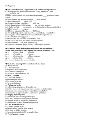 (x) dangerous
Q.2 (a) Insert the correct preposition in each of the following sentences:
(i) My employer has promised an increase in salary, but I haven’t got it
_____writing as yet.
(ii) Sajid’s mobile phone was stolen while he was away _____a business trip to
Lahore.
(iii) Is being a nuclear power a good idea_____your opinion?
(iv) Can I pay this bill_____credit card?
(v) Don’t run too fast. I can’t keep _____with you.
(vi) All the participants left in a hurry _____the end of the seminar.
(vii) Rashid worked _____an apprentice in the factory during the summer holidays.
(viii) I did not do it _____purpose.
(ix) I hope to see you on Thursday _____10.30 a.m.
(x) The graduating doctors were advised _____abide by the code of ethics.
(b) Change the Direct and Indirect Speech of the following sentences:
(i) He said, “I am very happy now.”
(ii) Zafar said to me, “I went to Islamabad last week.”
(iii) He said to me, “Will you always live in this house?”
(iv) My father said, “I was given the wrong key.”
(v) He asked whether the people were not cheated by the scoundrel
Q.3 Fill in the blanks with the most appropriate word given below:
bunch, team, class, flight, pack, bundle, pile, swarm, truckload, crate
(a) a _____of grapes (b) a ______of books
(c) a _____of bees (d) a ______of players
(e) a _____of wolves (f) a ______of bags of cement
(g) a _____of stairs (h) a ______of sticks
(i) a _____of students (j) a ______of bottles
Q.4 Select the meaning which is most close to the idiom:
(a) A Bed of Roses
(i) a florist’s delight
(ii) a garland of selected flowers
(iii) a beautiful countryside
(iv) a state of very comfortable life
(b) Bird’s Eye-view
(i) a very close distance
(ii) a considerable distance
(iii) a general overview
(iv) a scenic landscape
(c) Pull up your socks
(i) order to disgrace an enemy defeated in war
(ii) advice given on being seriously injured in action on the battlefield
(iii) signify commencement of renewed and determined efforts
(iv) expression of appreciation for a well-dressed gentleman
(d) To play the trump card
(i) to show off one’s knowledge of a subject
(ii) to make ostentatious display of one’s wealth
(iii) to seek favours or obligations from friends
(iv) to make use of one’s most valuable resource
(e) Lock, stock and barrel
(i) a closely guarded secret
(ii) a place where valuable items are kept
(iii) a cache of hidden weapons
(iv) an action/activity in its full or complete form
(f) To call a spade a spade
 
