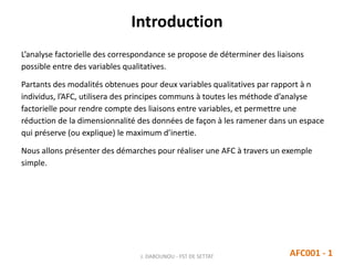 Introduction
L’analyse factorielle des correspondance se propose de déterminer des liaisons
possible entre des variables qualitatives.
Partants des modalités obtenues pour deux variables qualitatives par rapport à n
individus, l’AFC, utilisera des principes communs à toutes les méthode d’analyse
factorielle pour rendre compte des liaisons entre variables, et permettre une
réduction de la dimensionnalité des données de façon à les ramener dans un espace
qui préserve (ou explique) le maximum d’inertie.
Nous allons présenter des démarches pour réaliser une AFC à travers un exemple
simple.
AFC001 - 1J. DABOUNOU - FST DE SETTAT
 