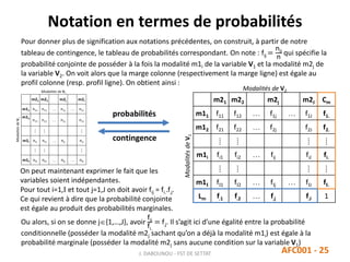Notation en termes de probabilités
J. DABOUNOU - FST DE SETTAT AFC001 - 25
Pour donner plus de signification aux notations précédentes, on construit, à partir de notre
tableau de contingence, le tableau de probabilités correspondant. On note : fij =
nij
n
qui spécifie la
probabilité conjointe de posséder à la fois la modalité m1i de la variable V1 et la modalité m2j de
la variable V2. On voit alors que la marge colonne (respectivement la marge ligne) est égale au
profil colonne (resp. profil ligne). On obtient ainsi :
m21 m22 m2j m2J Cm
m11 f11 f12  f1j  f1J f1.
m12 f21 f22  f2j f2J f2.
⁞ ⁞ ⁞ ⁞
m1i fi1 fi2  fij fiJ fi.
⁞ ⁞ ⁞ ⁞
m1I fI1 fI2  fIj  fIJ fI.
Lm f.1 f.2  f.j f.J 1
Modalités de V2
ModalitésdeV1
probabilités
contingence
On peut maintenant exprimer le fait que les
variables soient indépendantes.
Pour tout i=1,I et tout j=1,J on doit avoir fij = fi..f.j.
Ce qui revient à dire que la probabilité conjointe
est égale au produit des probabilités marginales.
Ou alors, si on se donne j{1,…,J}, avoir
fij
fi.
= f.j. Il s’agit ici d’une égalité entre la probabilité
conditionnelle (posséder la modalité m2j sachant qu’on a déjà la modalité m1i) est égale à la
probabilité marginale (posséder la modalité m2j sans aucune condition sur la variable V1)
 