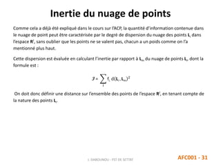 Inertie du nuage de points
J. DABOUNOU - FST DE SETTAT AFC001 - 31
Comme cela a déjà été expliqué dans le cours sur l’ACP, la quantité d’information contenue dans
le nuage de point peut être caractérisée par le degré de dispersion du nuage des points Li dans
l’espace RJ
, sans oublier que les points ne se valent pas, chacun a un poids comme on l’a
mentionné plus haut.
Cette dispersion est évaluée en calculant l’inertie par rapport à Lm du nuage de points Li, dont la
formule est :
I =
i
fi. d Li , Lm
2
On doit donc définir une distance sur l’ensemble des points de l’espace RJ
, en tenant compte de
la nature des points Li.
 