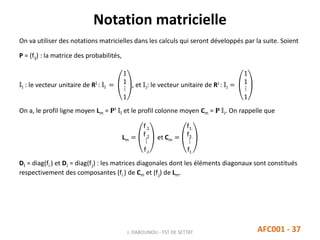 Notation matricielle
J. DABOUNOU - FST DE SETTAT AFC001 - 37
On va utiliser des notations matricielles dans les calculs qui seront développés par la suite. Soient
P = (fij) : la matrice des probabilités,
𝕝I : le vecteur unitaire de RI : 𝕝I =
1
1
⋮
1
, et 𝕝J: le vecteur unitaire de RJ : 𝕝J =
1
1
⋮
1
On a, le profil ligne moyen Lm = 𝐏t
𝕝I et le profil colonne moyen Cm = 𝐏 𝕝J. On rappelle que
Lm =
f.1
f.2
⋮
f.J
et Cm =
f1.
f2.
⋮
fI.
DI = diag(fi.) et DJ = diag(f.j) : les matrices diagonales dont les éléments diagonaux sont constitués
respectivement des composantes (fi.) de Cm et (f.j) de Lm.
 