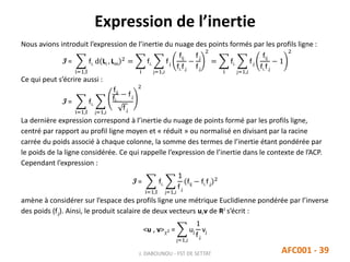 Expression de l’inertie
J. DABOUNOU - FST DE SETTAT AFC001 - 39
Nous avions introduit l’expression de l’inertie du nuage des points formés par les profils ligne :
I =
i=1,I
fi. d Li , Lm
2
=
i
fi.
j=1,J
f.j
fij
fi.f.j
−
f.j
f.j
2
=
i
fi.
j=1,J
f.j
fij
fi.f.j
− 1
2
Ce qui peut s’écrire aussi :
I =
i=1,I
fi.
j=1,J
fij
fi.
− f.j
f.j
2
La dernière expression correspond à l’inertie du nuage de points formé par les profils ligne,
centré par rapport au profil ligne moyen et « réduit » ou normalisé en divisant par la racine
carrée du poids associé à chaque colonne, la somme des termes de l’inertie étant pondérée par
le poids de la ligne considérée. Ce qui rappelle l’expression de l’inertie dans le contexte de l’ACP.
Cependant l’expression :
I =
i=1,I
fi.
j=1,J
1
f.j
fij − fi.f.j
2
amène à considérer sur l’espace des profils ligne une métrique Euclidienne pondérée par l’inverse
des poids (f.j). Ainsi, le produit scalaire de deux vecteurs u,v de RJ s’écrit :
<u , v>2 =
j=1,J
uj
1
f.j
vj
 
