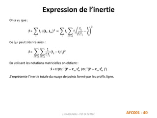 Expression de l’inertie
J. DABOUNOU - FST DE SETTAT AFC001 - 40
On a vu que :
I =
i
fi. d Li , Lm
2
=
i
fi.
j=1,J
f.j
fij
fi.f.j
−
f.j
f.j
2
Ce qui peut s’écrire aussi :
I =
i=1,I j=1,J
1
fi.f.j
fij − fi.f.j
2
En utilisant les notations matricielles on obtient :
I = tr(DI
−1
(P − Cm Lm
t
) DJ
−1
(P − Cm Lm
t
)t
)
I représente l’inertie totale du nuage de points formé par les profils ligne.
 