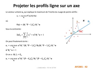 Projeter les profils ligne sur un axe
J. DABOUNOU - FST DE SETTAT AFC001 - 42
Le vecteur unitaire u1 qui explique le maximum de l’inertie du nuage de points vérifie :
u1 = arg max
u
Ft
(u) DI F(u)
où
F(u) = (DI
−1
P − 𝕝I Lm
t
) DJ
−1
𝐮
Sous la contrainte:
u 2 =
j=1,J
1
f.j
uj
2
= ut
DJ
−1
u = 1
On peut finalement écrire :
u1 = arg max
u
ut
DJ
−1
(DI
−1
P − 𝕝I Lm
t
)t
DI(DI
−1
P − 𝕝I Lm
t
) DJ
−1
𝐮
ut
DJ
−1
u = 1
Or on a : DI 𝕝I = Cm
u1 = arg max
u
ut
DJ
−1
(P − CmLm
t
)t
DI
−1
(P − Cm Lm
t
) DJ
−1
𝐮
G
RJ
u1
Li
O1i
D1
 