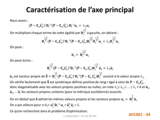Caractérisation de l’axe principal
J. DABOUNOU - FST DE SETTAT AFC001 - 44
Nous avons :
(P − CmLm
t
)t
DI
−1
(P − Cm Lm
t
) DJ
−1
u1 = 1u1
On multipliant chaque terme de cette égalité par DJ
−1
2
à gauche, on obtient :
DJ
−1
2
(P − CmLm
t
)t
DI
−1
(P − Cm Lm
t
)DJ
−1
2
DJ
−1
2
u1 = 1DJ
−1
2
u1
On pose :
u1 = DJ
−1
2
u1
On peut écrire :
DJ
−1
2
(P − CmLm
t
)t
DI
−1
(P − Cm Lm
t
)DJ
−1
2
u1 = 1u1
u1 est vecteur propre de 𝐒 = DJ
−1
2
(P − CmLm
t
)t
DI
−1
(P − Cm Lm
t
)DJ
−1
2
associé à la valeur propre 1.
On vérifie facilement que 𝐒 est symétrique définie-positive de rang r égal à celui de P − CmLm
t
,
donc diagonalisable avec les valeurs propres positives ou nulles, on note 1 2  …  r > 0 et u1,
u2, … ur les vecteurs propres unitaires (pour la métrique euclidienne) associés.
On en déduit que S admet les mêmes valeurs propres et les vecteurs propres us = DJ
1
2
us.
On a par ailleurs pour s=1,r: us
t
DJ
−1
us = us
t
us = 1.
Ce qu’on recherchait dans le problème d’optimisation.
 