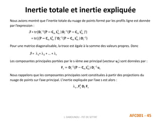 Inertie totale et inertie expliquée
J. DABOUNOU - FST DE SETTAT AFC001 - 45
Nous avions montré que l’inertie totale du nuage de points formé par les profils ligne est donnée
par l’expression :
I = tr(DI
−1
(P − Cm Lm
t
)DJ
−1
(P − Cm Lm
t
)t
)
= tr((P − Cm Lm
t
)t
DI
−1
(P − Cm Lm
t
) DJ
−1
)
Pour une matrice diagonalisable, la trace est égale à la somme des valeurs propres. Donc
I = 1+ 2 + … + r
Les composantes principales portées par le s-ième axe principal (vecteur us) sont données par :
Fs = DI
−1
(P − Cm Lm
t
) DJ
−1
us
Nous rappelons que les composantes principales sont constituées à partir des projections du
nuage de points sur l’axe principal. L’inertie expliquée par l’axe s est alors :
s = Fs
t
DI Fs
 