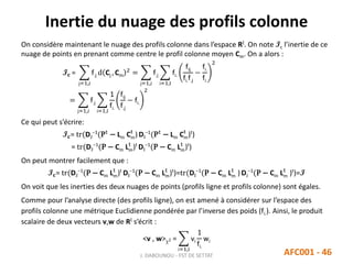 Inertie du nuage des profils colonne
J. DABOUNOU - FST DE SETTAT AFC001 - 46
On considère maintenant le nuage des profils colonne dans l’espace RI. On note Ic l’inertie de ce
nuage de points en prenant comme centre le profil colonne moyen Cm. On a alors :
I 𝐜 =
j=1,J
f.j d Cj , Cm
2
=
j=1,J
f.j
i=1,I
fi.
fij
fi.f.j
−
fi.
fi.
2
=
j=1,J
f.j
i=1,I
1
fi.
fij
f.j
− fi.
2
Ce qui peut s’écrire:
I 𝐜= tr(DJ
−1
(Pt
− Lm Cm
t
)DI
−1
(Pt
− Lm Cm
t
)t
)
= tr(DJ
−1
(P − Cm Lm
t
)t
DI
−1
(P − Cm Lm
t
)t
)
On peut montrer facilement que :
I 𝐜= tr(DJ
−1
(P − Cm Lm
t
)t
DI
−1
(P − Cm Lm
t
)t
)=tr(DI
−1
(P − Cm Lm
t
) DJ
−1
(P − Cm Lm
t
)t
)=I
On voit que les inerties des deux nuages de points (profils ligne et profils colonne) sont égales.
Comme pour l’analyse directe (des profils ligne), on est amené à considérer sur l’espace des
profils colonne une métrique Euclidienne pondérée par l’inverse des poids (fi.). Ainsi, le produit
scalaire de deux vecteurs v,w de RI s’écrit :
<v , w>2 =
i=1,I
vi
1
fi.
wi
 