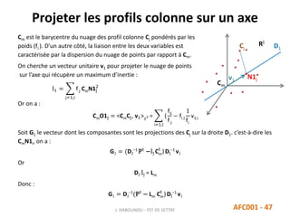 Projeter les profils colonne sur un axe
J. DABOUNOU - FST DE SETTAT AFC001 - 47
Cm est le barycentre du nuage des profil colonne Cj pondérés par les
poids (fi.). D’un autre côté, la liaison entre les deux variables est
caractérisée par la dispersion du nuage de points par rapport à Cm.
On cherche un vecteur unitaire v1 pour projeter le nuage de points
sur l’axe qui récupère un maximum d’inertie :
I1 =
j=1,J
f.j CmN1j
2
Or on a :
CmO1j = <CmCj, v1>2 =
i=1,I
(
fij
f.j
− fi.)
1
fi.
v1,i
Soit G1 le vecteur dont les composantes sont les projections des Cj sur la droite D1. c’est-à-dire les
CmN1i, on a :
G1 = (DJ
−1
Pt
−𝕝J Cm
t
)DI
−1
v1
Or
DJ 𝕝J = Lm
Donc :
G1 = DJ
−1
(Pt
− Lm Cm
t
)DI
−1
v1
Cm
RI
v1
Cj
N1j
D1
 