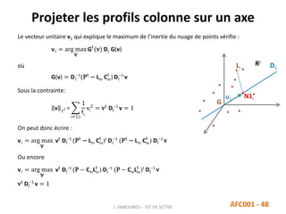 Projeter les profils colonne sur un axe
J. DABOUNOU - FST DE SETTAT AFC001 - 48
Le vecteur unitaire v1 qui explique le maximum de l’inertie du nuage de points vérifie :
v1 = arg max
v
Gt
(v) DJ G(v)
où
G(v) = DJ
−1
(Pt
− Lm Cm
t
)DI
−1
v
Sous la contrainte:
v 2 =
i=1,I
1
fi.
vi
2
= vt
DI
−1
v = 1
On peut donc écrire :
v1 = arg max
v
vt
DI
−1
(Pt
− Lm Cm
t
)t
DJ
−1
(Pt
− Lm Cm
t
) DI
−1
𝐯
Ou encore
v1 = arg max
v
vt
DI
−1
(P − CmLm
t
) DJ
−1
(P − CmLm
t
)t
DI
−1
𝐯
vt
DI
−1
v = 1
G
RJ
u1
Li
N1i
D1
 
