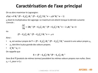 Caractérisation de l’axe principal
J. DABOUNOU - FST DE SETTAT AFC001 - 49
On va alors maximiser le Lagrangien:
L (u) = vt
DI
−1
(P − CmLm
t
) DJ
−1
(P − CmLm
t
)t
DI
−1
𝐯 − (vt
DI
−1
v − 1)
 étant le multiplicateur de Lagrange. Le maximum est atteint lorsque la dérivée suivante
s’annule :
𝜕L
𝜕𝐮
= 2DI
−1
(P − CmLm
t
) DJ
−1
(P − CmLm
t
)t
DI
−1
𝐯 − 2 DI
−1
𝐮 = 0
ou
(P − CmLm
t
) DJ
−1
(P − CmLm
t
)t
DI
−1
𝐯 =  𝐯
Ainsi :
• v1 est vecteur propre de T = (P − CmLm
t
) DJ
−1
(P − CmLm
t
)t
DI
−1
associé à une valeur propre 1
• 1 doit être la plus grande des valeurs propres.
• v1
t
DI
−1
v1= 1
On rappelle que
𝐒 = (P − CmLm
t
)t
DI
−1
(P − Cm Lm
t
) DJ
−1
Donc S et T (produits de mêmes termes) possèdent les mêmes valeurs propres non nulles. Donc
s = s pour s=1,r.
 