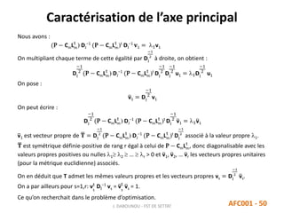 Caractérisation de l’axe principal
J. DABOUNOU - FST DE SETTAT AFC001 - 50
Nous avons :
(P − CmLm
t
) DJ
−1
(P − CmLm
t
)t
DI
−1
𝐯1 = 1v1
On multipliant chaque terme de cette égalité par DI
−1
2
à droite, on obtient :
DI
−1
2
(P − CmLm
t
) DJ
−1
(P − CmLm
t
)t
DI
−1
2
DI
−1
2
u1 = 1DI
−1
2
u1
On pose :
v1 = DI
−1
2
v1
On peut écrire :
DI
−1
2
(P − CmLm
t
) DJ
−1
(P − CmLm
t
)t
DI
−1
2
v1 = 1v1
v1 est vecteur propre de 𝐓 = DI
−1
2
(P − CmLm
t
) DJ
−1
(P − CmLm
t
)t
DI
−1
2
associé à la valeur propre 1.
𝐓 est symétrique définie-positive de rang r égal à celui de P − CmLm
t
, donc diagonalisable avec les
valeurs propres positives ou nulles 1 2  …  r > 0 et v1, v2, … vr les vecteurs propres unitaires
(pour la métrique euclidienne) associés.
On en déduit que T admet les mêmes valeurs propres et les vecteurs propres vs = DI
−1
2
vs.
On a par ailleurs pour s=1,r: vs
t
DI
−1
vs = vs
t
vs = 1.
Ce qu’on recherchait dans le problème d’optimisation.
 