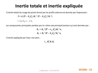 Inertie totale et inertie expliquée
J. DABOUNOU - FST DE SETTAT AFC001 - 51
L’inertie totale du nuage de points formé par les profils colonne est donnée par l’expression :
I = tr((P − CmLm
t
) DJ
−1
(P − CmLm
t
)t
DI
−1
)
= 1+ 2 + … + r
Les composantes principales portées par le s-ième axe principal (vecteur vs) sont données par :
Gs = DJ
−1
(Pt
− Lm Cm
t
)DI
−1
vs
Gs = DJ
−1
(P − CmLm
t
)t
DI
−1
vs
L’inertie expliquée par l’axe s est alors :
s = Gs
t
DJ Gs
 