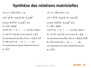 Synthèse des relations matricielles
J. DABOUNOU - FST DE SETTAT AFC001 - 52
On a : us = DJ
1
2
us et 𝐒 us = sus
où 𝐒 = DJ
−1
2
(P − CmLm
t
)t
DI
−1
(P − Cm Lm
t
)DJ
−1
2
On pose : X =DI
−1
2
(P − Cm Lm
t
)DJ
−1
2
. On a:
𝐒 = X
t
X = U DU
t
Avec U = u1 | u2 | … | ur et D = diag(s)
Fs = DI
−1
(P − Cm Lm
t
) DJ
−1
us et on pose : Fs = DI
1
2
Fs
On voit facilement que: X us = Fs et s = Fs
t
DI Fs = Fs
t
F
F = X U avec F = F1 | F2 | … | Fr
Les composantes principales s’obtiennent alors par :
F = DI
−1
2
F
On a : vs = DI
1
2
vs et T vs = svs
où T = DI
−1
2
(P − CmLm
t
) DJ
−1
(P − CmLm
t
)t
DI
−1
2
On pose : X =DI
−1
2
(P − Cm Lm
t
)DJ
−1
2
. On a:
T = X X
t
= V DV
t
Avec V = v1 | v2 | … | vr et D = diag(s)
Gs = DJ
−1
(P − CmLm
t
)t
DI
−1
vs et on pose : Gs = DJ
1
2
Gs
On voit facilement que: X
t
vs = Gs et s = Gs
t
DJ Gs = Gs
t
G
G = X
t
V avec G = G1 | G2 | … | Gr
Les composantes principales s’obtiennent alors par :
G = DJ
−1
2
G
 