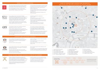 The London School of Economics and Political Science
was founded in 1895 and has grown to become one
of the foremost social science universities in the world.
Over 100 languages are spoken on LSE’s campus,
and an influential network of over 100,000 LSE alumni
spans the world, covering over 190 countries.
•	 LSE has produced 35 world leaders and heads of state.
•	 16 Nobel Prize winners have been LSE staff or alumni.
•	10,600 students from 145 cities, with two thirds of
students outside the UK.
•	31 current members of the UK House of Commons and
42 members of the House of Lords have either taught
or studied at LSE.
•	Ranked 3rd in the comprehensive rankings of over
140 UK Universities.
City of London School for Boys sits in the heart of
the Square Mile, surrounded by instantly recognisable
institutions that set the City of London at the heart
of our country.
One of the ‘top 30’ schools nationally.
•	A third of CLSB go on to the top London universities
(King’s, UCL,  LSE).
•	City of London School for Boys comprises
of over 900+ students.
•	A-level results, The percentage of A* to B grades
stands at 93%.
City of London School for Girls is a non-denominational,
independent day school, for girls aged 7 to 18, based in
the London Square Mile.
The school is 20 minutes away from City of London
School for Boys, which allows an ever growing number
of joint extracurricular activities.
One of the ‘top 10’ schools nationally.
•	 City of London School for Girls comprises of over
	 900+ students.
•	The proportion of A*, A and B grades overall increased
from 2014, as did the percentage of A*s awarded, with
over two-thirds of the group achieving at least one A*.
St Paul’s Cathedral School gives boys and girls care
and firm foundations for the future. Preparing them for
the next stage in their education in a safe and comfortable
environment is central to our aims and principles.
There is real breadth to the educational experience here.
We aim to make connections for pupils across subjects
and give each child the confidence to become an
independent learner.
•	St Paul’s Cathedral is one of the largest churches
in the world. It is located within the City of London
on Ludgate Hill, the City’s highest point.
•	St Paul’s has a good record of scholarships,
particularly music scholarships, to many
of the top schools in London and beyond.
King’s College London is one of world’s leading
universities with a distinguished history, a solid foundation
and innovative atmosphere. At the centre of a wide
range of cutting-edge research and globally respected
teaching and learning, King’s continues to provide
a prestigious modern education for its students.
One of the oldest universities in the UK and the fourth
oldest in England, King’s pioneering research continues
to help shape the world in which we live.
•	 Over 90% of graduates in employment
	 within 6 months.
•	 The University comprises of 28,730 students,
	 with 9,000 international students.
•	King’s has a particularly distinguished reputation
in the humanities, law, sciences (including a wide
range of health areas).
•	One of the top 25 universities in the world
(2016-17 QS international world rankings).
1	 London School of Economics
2	 King’s College London
3	 City of London School for Boys
4	 City of London School for Girls
5	 City University – University of London
6	 UCL – University College of London
7	 Courtauld Institute of Art
8	 Royal Ballet School
9	 Royal College of Anaesthetists
10	 Royal College of Radiologists
11	 Royal College of Surgeons
12	 Charterhouse Square School
13	 The City Law School
14	 The London Film School
15	 St. Paul’s Cathedral School
16	 St. Clement Danes Primary School
17	 St. Joseph’s Primary School
STRA
N
D
WATERLOO
BRIDGE
KINGSWAY
FARRINGDONSTREET
A
L
D
W
YCH
VICTO
RIA
EM
BA
N
K
M
EN
T
V ICTOR IA EMBANKM EN T
D
RURY
LAN
E
FL E ET STRE E T
H IG H HOLBORN
THEOBALDS ROAD
HOLBORN
CHANCERY
LANE
G
R
EA
T
Q
U
EE
N
STR
EET
LO
N
G
A
C
R
E
BLOOMSBURY
FITZROVIA
SOHO
ST JAME S’S
TEMPLE
TOTTENHAM
CO
URT
ROAD
BLO
O
M
SBU
RY
STREET
SOUTHBANK
SOUTHWARK
CHARINGCROSSROAD
CLERKENWELL
THE THAMES
15 MINUTES
5
MINUTES
1
2
3
15
16
17
4
7
814
9
10
11
13
12
56
COVENT
GARDEN
COV ENT
GA RDEN
TOT TENHA M
COURT ROA D
RUSSELL
SQUA RE
LEICE STER
SQUA RE
HOLBORN
BARBICAN
ST. PAUL’S
CHA NCERY
LA NE
FA RRINGDON
CITY
THAME SLINK
BLACKFRIARS
TEMP LE
EMBA NKMENT
WATERLOO WATERLOO
CHA RING
CROSS
CHA RING
CROSS
KING’S CROSS
3 minutes
VICTORIA
11 minutes
HEATHROW
43 minutes
LIVERPOOL
STREET
7 minutes
TOTTENHAM
COURT ROAD
(CROSSRAIL)
1 minute
PADDINGTON
14 minutes
GATWICK
53 minutes
Journey times from Holborn Station
(5 minute walk from Lincoln Square)
on Central or Piccadilly tube line.
Information taken from TFL website.
EXCEPTIONAL
CONNECTIONS
City University London now a ‘top 20’ UK university
ranked 18th; and fourth in London, 2017.
Subject-specific rankings show that City is number one
in London and among the top ten UK institutions for courses
in Accounting  Finance, Business, Health Professions,
Management  Marketing and Journalism.
City was also ranked second in London for Electronic
 Electrical Engineering, Mechanical Engineering
and Criminology.
•	 The University comprises of 18,280 students.
•	Its principal sites are within walking distance
of Farringdon, Barbican, Angel, Old Street
and Moorgate underground stations, all within
Zone One.
•	Many of City’s courses are accredited by professional
bodies and students benefit from City’s central
London location and the university’s extensive
network of links with major London employers.
WORLD FAMOUS UNIVERSITIES
LONDON’S BEST SECONDARY SCHOOLS
ONE OF THE BEST PRIMARY SCHOOLS IN THE CITY OF LONDON
SOME OF LONDON’S BEST SCHOOLS AND UNIVERSITIES
ARE WITHIN EASY WALKING DISTANCE OF LINCOLN SQUARE
 