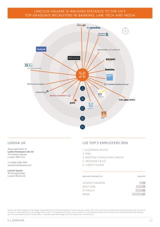 LSE TOP 5 EMPLOYERS 2016
1. GOLDMAN SACHS
2. PWC
3. BOSTON CONSULTING GROUP
4. MCKINSEY  CO.
5. CREDIT SUISSE
WALKING DISTANCE TO:	 MINUTES
COVENT GARDEN 	 12		
WEST END 	 19	
ST PAUL’S 	 20	
BANK	 27	
LODHA UK
Show apartment at:
Lodha Developers UK Ltd
3 St James’s Square
London SW1Y 4JU
+44 (0)20 7004 0910
www.lincolnsquare.co.uk
Lincoln Square
18 Portugal Street
London WC2A 2JE
Please note that all aspects of the design and specification for the development at Lincoln Square, London WC2, are continuously reviewed and Lodha Developers UK Ltd reserve
the right to make alterations to the design without notice. The development name; Lincoln Square is for marketing purposes only and may not be the designated postal address,
which may be determined by The Post Office. Computer generated images of Lincoln Square are indicative only.
20
MINS
30
MINS
40
MINS
10
MINS
5
MINS
LINCOLN SQUARE IS WALKING DISTANCE TO THE UK’S
TOP GRADUATE RECRUITERS IN BANKING, LAW, TECH AND MEDIA
 