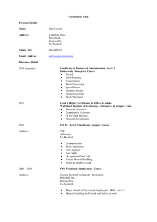 Curriculum Vitae
Personal Details
Name: Edel Cooney
Address: 2 Daphne View,
Ross Road,
Enniscorthy,
Co.Wexford.
Mobile Tel: 086-4083167
E-mail Address edel.cooney@yahoo.ie
Education Detail
2014 (ongoing) Certificate in Business & Administration Level 5
Enniscorthy Enterprise Centre
 Payroll
 Book-Keeping
 Accountancy
 Work Processing
 Spreadsheets
 Business Studies
 Entrepreneurship
 Work Placement
2011 Level 6 Higher Certificates in Office & Admin
Waterford Institute of Technology, Enterprise & Support, Unit,
 Financial Accounts
 Computerise Accounts
 IT for small Business
 Personal Development
2010 FETAC Level 5 Healthcare Support Course
Address: VEC,
Ardcaven,
Co.Wexford.
 Communication
 Work Experience
 Care Support
 Care Skills
 Occupational First Aid
 Patient Manual Handling
 Safety & Health at work
2008 – 2010 FAS Vocational Employment Course
Address: County Wexford Community Workshop,
Bellefield Rd,
Enniscorthy,
Co.Wexford.
 Major Award in Vocational Employment Skills Level 3
 Manual Handling and Health and Safety at work
 