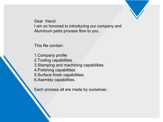 Dear friend
I am so honored to introducing our company and
Aluminum parts process flow to you.
This file contain:
1.Company profile
2.Tooling capabilities
3.Stamping and machining capabilities
4.Polishing capabilities
5.Surface finish capabilities.
6.Asembly capabilities.
Each process all are made by ourselves.
 