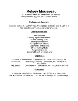 Kelsey Mousseau
1007 Bales Chapel Rd. Jamestown, NC 27282 |
kelseymousseau@gmail.com | (336)875-0954
Professional Summary
Acquired skills in the Culinary field. Good people skills and able to work in a
fast paced environment and/or under pressure.
Core Qualifications
• Quick learner.
• Strong organizational skills.
• Active listening skills.
• Sharp problem solver.
• Energetic work attitude.
• Dependable and reliable.
• Strong math aptitude.
• Responsible driver.
• Comfortable with overnight runs.
• Experience
• Sheetz Crew Member Greensboro, NC 03/10/2014-05/28/2014
• Food Lion Deli/Bakery Associate Jamestown, NC 08/15/2015-
10/22/2015
• McDonalds Crew Member Jamestown, NC 02/04/2016-present
• Education
• Ragsdale High School Jamestown, NC 2009-2013 Graduated
The Art Institute Charlotte, NC 2013-2014 Culinary Arts Some College
 