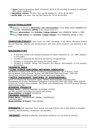  Sonar: Used for generating report of Vodacom 2G,3G & LTE and doing its analysis for degraded
KPI's, Alarm monitoring.
NemoWind catcher: For Drive Test Log File Analysis for LTE for all the KPI’s.
ACTIX ONE: : For Drive Test Log File Analysis for LTE for all the KPI’s.
EDUCATIONALGLIMSE:
Graduate in B.Tech in Electronics and communication from KNGD MODI ENGINEERING
COLLEGES MODINAGAR (UPTU) in the session 2010-14.
Passed Intermediate from S.N.Inter College Indaipur from AMBEDKAR NAGAR in 2009.
Passed High School from S.N.Inter College Indaipur from AMBEDKAR NAGAR in 2007.
COMPUTERLITERACY:I have known the basic knowledge of MS Office, Operating System,
Internet Browsing, Emailing and Communication with other device projector and proficient in MS-
Excel.
SKILS&ABILITIES
 A innovative thinker with excellent possesses 22 month experience as an BEAT Engineer
in LTE project.
 Excellent in assessing the resources and identify the opportunities.
 Excellent in coordinating with seniors and taking orders.
 Excellent in analysis, ratings and forecasts and rigorous benchmarking of the business
environment.
TECHNICAL SKILS
1.CCNA (CISCO CERTIFIED NETWORK ASSOCIATE)
OSI Reference model,TCP/IP Model, IP Addresing,Subnetting,Cisco ios, IP Routing, Static
Routing,Default routing,Dynamic Routing, RIP,IGRP,EIGRP,OSPF,Switch,Vlan ,Inter Vlan
routing,DHCP,VTP,STP, Security,NAT,Access list,WAN,Frame Relay,IPV6.
2.MCITP (MICROSOFT CERTIFIED IT PROFESSIONAL)
Edition of windows,File Sharing,Disk Quata, Remote Desktop,Remote Assicantce,Disk
Management,AD,Schema Management,Dailygation,Trusting,DNS,DHCP,DFS,RODC, WINS,WDS,AD
Partition,IIS,Terminal Server,Dynamic Disk,Share point,Site&Services, FTP, HTTP,Window Software
Update Services ,NAT.
ACADEMIC PROJECTS
Project Name : VEHICLE TRACKING & LOCKING SYSTEM.
Use GPS and GSM Technology for tracking and locking.
Responsibilities in Project :Coordinator
TRAINING PROJECTS
Project Name : DOORDARSHAN KENDRA, LUCKNOW(UP)
Transmitter Relay .
Responsibilities in Project :Team Member
STRENGTH: Self motivated, hard working and goal-oriented with a high degree of flexibility,
creativity, resourcefulness, commitment and optimism.
INTEREST: Travelling & Exploring New Places, Inquisitive for new thing on Internet.
 