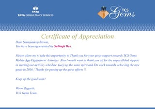 Certificate of Appreciation
Dear Soumyadeep Biswas,
You have been appreciated by Subhajit Das.
Please allow me to take this opportunity to Thank you for your great support towards TCS Gems
Mobile App Deployment Activities. Also I would want to thank you all for the unparalleled support
in meeting our delivery schedule. Keep up the same spirit and lets work towards achieving the new
goals in 2016 ! Thanks for putting up the great efforts !!.
Keep up the good work!
Warm Regards.
TCS Gems Team
 