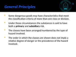 General Principles
 Some dangerous goods may have characteristics that meet
the classification criteria of more than one class or division.
 Under these circumstances the substances is said to have
both a primary and subsidiary risk.
 The classes have been arranged/numbered by the type of
hazard involved.
 The order in which the classes are shown does not imply a
relative degree of danger or the precedence of the hazard
involved.
11
 