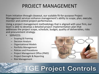 PROJECT MANAGEMENT
From initiation through closeout, our scalable fit-for-purpose Project
Management services enhance management's ability to scope, plan, execute,
monitor and control project performance.
Using a project management methodology that is aligned with your firm, our
team is able to develop a detailed project implementation plan that
addresses the project scope, schedule, budget, quality of deliverables, risks
and procurement strategy.
• SERVICES:
– Scoping & Framing
– Decision Analysis
– Organizational Models
– Portfolio Management
– Policies and Procedures
– Project Management Office (PMO)
– Project Oversight & Reporting
– Risk Management
 