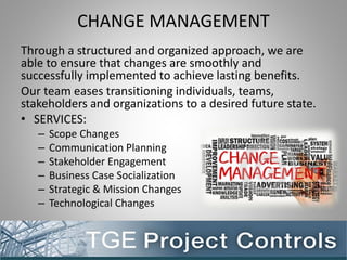 CHANGE MANAGEMENT
Through a structured and organized approach, we are
able to ensure that changes are smoothly and
successfully implemented to achieve lasting benefits.
Our team eases transitioning individuals, teams,
stakeholders and organizations to a desired future state.
• SERVICES:
– Scope Changes
– Communication Planning
– Stakeholder Engagement
– Business Case Socialization
– Strategic & Mission Changes
– Technological Changes
 