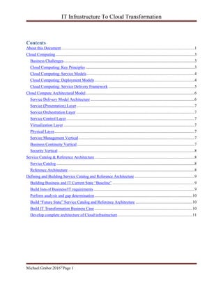 IT Infrastructure To Cloud Transformation
Michael Graber 2016©Page 1
Contents
About this Document.....................................................................................................................................1
Cloud Computing...........................................................................................................................................3
Business Challenges...................................................................................................................................3
Cloud Computing: Key Principles.............................................................................................................3
Cloud Computing: Service Models............................................................................................................4
Cloud Computing: Deployment Models....................................................................................................4
Cloud Computing: Service Delivery Framework ......................................................................................5
Cloud Compute Architectural Model.............................................................................................................6
Service Delivery Model Architecture ........................................................................................................6
Service (Presentation) Layer......................................................................................................................7
Service Orchestration Layer ......................................................................................................................7
Service Control Layer................................................................................................................................7
Virtualization Layer...................................................................................................................................7
Physical Layer............................................................................................................................................7
Service Management Vertical....................................................................................................................7
Business Continuity Vertical .....................................................................................................................7
Security Vertical ........................................................................................................................................8
Service Catalog & Reference Architecture....................................................................................................8
Service Catalog..........................................................................................................................................8
Reference Architecture ..............................................................................................................................8
Defining and Building Service Catalog and Reference Architecture ............................................................9
Building Business and IT Current State “Baseline” ..................................................................................9
Build lists of Business/IT requirements.....................................................................................................9
Perform analysis and gap determination..................................................................................................10
Build “Future State” Service Catalog and Reference Architecture .........................................................10
Build IT Transformation Business Case..................................................................................................10
Develop complete architecture of Cloud infrastructure...........................................................................11
 