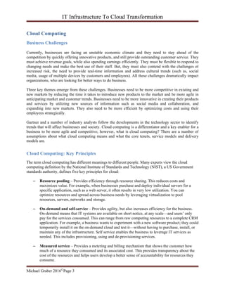 IT Infrastructure To Cloud Transformation
Michael Graber 2016©Page 3
Cloud Computing
Business Challenges
Currently, businesses are facing an unstable economic climate and they need to stay ahead of the
competition by quickly offering innovative products, and still provide outstanding customer service. They
must achieve revenue goals, while also spending earnings efficiently. They must be flexible to respond to
changing needs and make the best use of their staff. But, they must also contend with the challenges of
increased risk, the need to provide real-time information and address cultural trends (such as, social
media, usage of multiple devices by customers and employees). All these challenges dramatically impact
organizations, who are looking for better ways to do business.
Three key themes emerge from these challenges. Businesses need to be more competitive in existing and
new markets by reducing the time it takes to introduce new products to the market and be more agile in
anticipating market and customer trends. Businesses need to be more innovative in creating their products
and services by utilizing new sources of information such as social media and collaboration, and
expanding into new markets. They also need to be more efficient by optimizing costs and using their
employees strategically.
Gartner and a number of industry analysts follow the developments in the technology sector to identify
trends that will affect businesses and society. Cloud computing is a differentiator and a key enabler for a
business to be more agile and competitive; however, what is cloud computing? There are a number of
assumptions about what cloud computing means and what the core tenets, service models and delivery
models are.
Cloud Computing: Key Principles
The term cloud computing has different meanings to different people. Many experts view the cloud
computing definition by the National Institute of Standards and Technology (NIST), a US Government
standards authority, defines five key principles for cloud:
– Resource pooling – Provides efficiency through resource sharing. This reduces costs and
maximizes value. For example, when businesses purchase and deploy individual servers for a
specific application, such as a web server, it often results in very low utilization. You can
optimize resources and spread across business needs by leveraging virtualization to pool
resources, servers, networks and storage.
– On-demand and self-service – Provides agility, but also increases efficiency for the business.
On-demand means that IT systems are available on short notice, at any scale—and users’ only
pay for the services consumed. This can range from raw computing resources to a complete CRM
application. For example, a business wants to experiment with a new software product; they could
temporarily install it on the on-demand cloud and test it—without having to purchase, install, or
maintain any of the infrastructure. Self service enables the business to leverage IT services as
needed. This includes provisioning, using and de-provisioning services.
– Measured service – Provides a metering and billing mechanism that shows the customer how
much of a resource they consumed and its associated cost. This provides transparency about the
cost of the resources and helps users develop a better sense of accountability for resources they
consume.
 