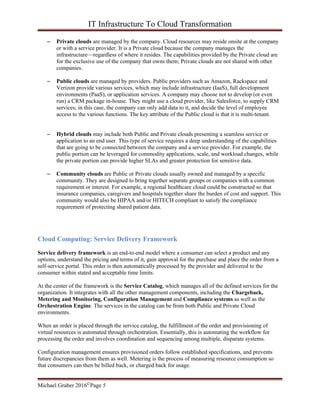 IT Infrastructure To Cloud Transformation
Michael Graber 2016©Page 5
– Private clouds are managed by the company. Cloud resources may reside onsite at the company
or with a service provider. It is a Private cloud because the company manages the
infrastructure—regardless of where it resides. The capabilities provided by the Private cloud are
for the exclusive use of the company that owns them; Private clouds are not shared with other
companies.
– Public clouds are managed by providers. Public providers such as Amazon, Rackspace and
Verizon provide various services, which may include infrastructure (IaaS), full development
environments (PaaS), or application services. A company may choose not to develop (or even
run) a CRM package in-house. They might use a cloud provider, like Salesforce, to supply CRM
services; in this case, the company can only add data to it, and decide the level of employee
access to the various functions. The key attribute of the Public cloud is that it is multi-tenant.
– Hybrid clouds may include both Public and Private clouds presenting a seamless service or
application to an end user. This type of service requires a deep understanding of the capabilities
that are going to be connected between the company and a service provider. For example, the
public portion can be leveraged for commodity applications, scale, and workload changes, while
the private portion can provide higher SLAs and greater protection for sensitive data.
– Community clouds are Public or Private clouds usually owned and managed by a specific
community. They are designed to bring together separate groups or companies with a common
requirement or interest. For example, a regional healthcare cloud could be constructed so that
insurance companies, caregivers and hospitals together share the burden of cost and support. This
community would also be HIPAA and/or HITECH compliant to satisfy the compliance
requirement of protecting shared patient data.
Cloud Computing: Service Delivery Framework
Service delivery framework is an end-to-end model where a consumer can select a product and any
options, understand the pricing and terms of it, gain approval for the purchase and place the order from a
self-service portal. This order is then automatically processed by the provider and delivered to the
consumer within stated and acceptable time limits.
At the center of the framework is the Service Catalog, which manages all of the defined services for the
organization. It integrates with all the other management components, including the Chargeback,
Metering and Monitoring, Configuration Management and Compliance systems as well as the
Orchestration Engine. The services in the catalog can be from both Public and Private Cloud
environments.
When an order is placed through the service catalog, the fulfillment of the order and provisioning of
virtual resources is automated through orchestration. Essentially, this is automating the workflow for
processing the order and involves coordination and sequencing among multiple, disparate systems.
Configuration management ensures provisioned orders follow established specifications, and prevents
future discrepancies from them as well. Metering is the process of measuring resource consumption so
that consumers can then be billed back, or charged back for usage.
 