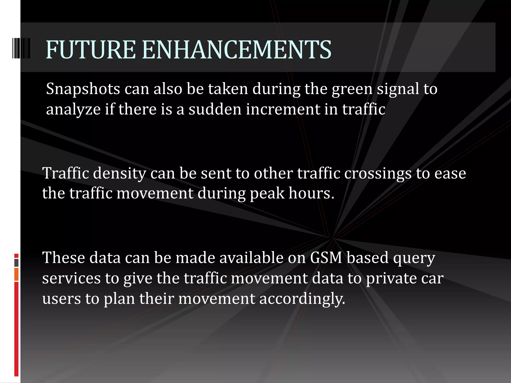 Snapshots can also be taken during the green signal to
analyze if there is a sudden increment in traffic
FUTUREENHANCEMENTS
Traffic density can be sent to other traffic crossings to ease
the traffic movement during peak hours.
These data can be made available on GSM based query
services to give the traffic movement data to private car
users to plan their movement accordingly.
 