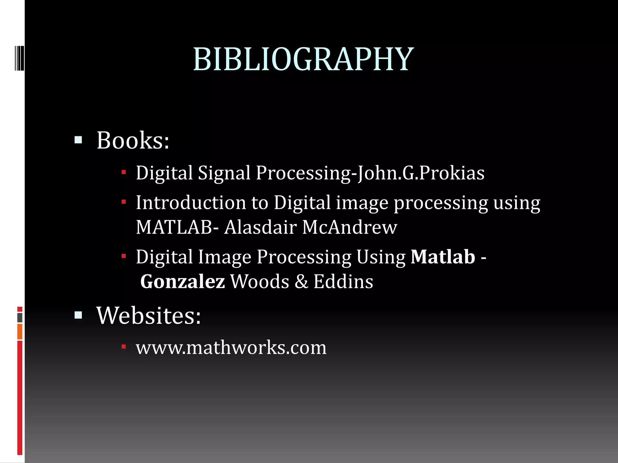 BIBLIOGRAPHY
 Books:
 Digital Signal Processing-John.G.Prokias
 Introduction to Digital image processing using
MATLAB- Alasdair McAndrew
 Digital Image Processing Using Matlab -
Gonzalez Woods & Eddins
 Websites:
 www.mathworks.com
 