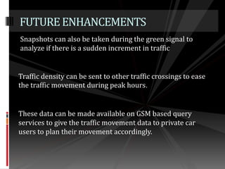 Snapshots can also be taken during the green signal to
analyze if there is a sudden increment in traffic
FUTUREENHANCEMENTS
Traffic density can be sent to other traffic crossings to ease
the traffic movement during peak hours.
These data can be made available on GSM based query
services to give the traffic movement data to private car
users to plan their movement accordingly.
 
