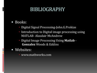 BIBLIOGRAPHY
 Books:
 Digital Signal Processing-John.G.Prokias
 Introduction to Digital image processing using
MATLAB- Alasdair McAndrew
 Digital Image Processing Using Matlab -
Gonzalez Woods & Eddins
 Websites:
 www.mathworks.com
 