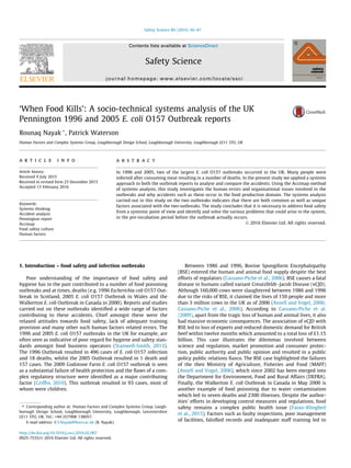‘When Food Kills’: A socio-technical systems analysis of the UK
Pennington 1996 and 2005 E. coli O157 Outbreak reports
Rounaq Nayak ⇑
, Patrick Waterson
Human Factors and Complex Systems Group, Loughborough Design School, Loughborough University, Loughborough LE11 3TU, UK
a r t i c l e i n f o
Article history:
Received 9 July 2015
Received in revised form 23 December 2015
Accepted 13 February 2016
Keywords:
Systems thinking
Accident analysis
Pennington report
Accimap
Food safety culture
Human factors
a b s t r a c t
In 1996 and 2005, two of the largest E. coli O157 outbreaks occurred in the UK. Many people were
infected after consuming meat resulting in a number of deaths. In the present study we applied a systems
approach to both the outbreak reports to analyse and compare the accidents. Using the Accimap method
of systems analysis, this study investigates the human errors and organisational issues involved in the
outbreaks and why accidents such as these occur in the food production domain. The systems analysis
carried out in this study on the two outbreaks indicates that there are both common as well as unique
factors associated with the two outbreaks. The study concludes that it is necessary to address food safety
from a systemic point of view and identify and solve the various problems that could arise in the system,
in the pre-incubation period before the outbreak actually occurs.
Ó 2016 Elsevier Ltd. All rights reserved.
1. Introduction – food safety and infection outbreaks
Poor understanding of the importance of food safety and
hygiene has in the past contributed to a number of food poisoning
outbreaks and at times, deaths (e.g. 1996 Escherichia coli O157 Out-
break in Scotland, 2005 E. coli O157 Outbreak in Wales and the
Walkerton E. coli Outbreak in Canada in 2000). Reports and studies
carried out on these outbreaks identiﬁed a wide range of factors
contributing to these accidents. Chief amongst these were the
relaxed attitudes towards food safety, lack of adequate training
provision and many other such human factors related errors. The
1996 and 2005 E. coli O157 outbreaks in the UK for example, are
often seen as indicative of poor regard for hygiene and safety stan-
dards amongst food business operators (Stanwell-Smith, 2013).
The 1996 Outbreak resulted in 496 cases of E. coli O157 infection
and 18 deaths, whilst the 2005 Outbreak resulted in 1 death and
157 cases. The 2009 Godstone Farm E. coli O157 outbreak is seen
as a substantial failure of health protection and the ﬂaws of a com-
plex regulatory structure were identiﬁed as a major contributing
factor (Grifﬁn, 2010). This outbreak resulted in 93 cases, most of
whom were children.
Between 1986 and 1996, Bovine Spongiform Encephalopathy
(BSE) entered the human and animal food supply despite the best
efforts of regulators (Cassano-Piche et al., 2006). BSE causes a fatal
disease in humans called variant Creutzfeldt–Jacob Disease (vCJD).
Although 160,000 cows were slaughtered between 1986 and 1996
due to the risks of BSE, it claimed the lives of 150 people and more
than 3 million cows in the UK as of 2006 (Ansell and Vogel, 2006;
Cassano-Piche et al., 2006). According to Cassano-Piche et al.
(2009), apart from the tragic loss of human and animal lives, it also
had massive economic consequences. The association of vCJD with
BSE led to loss of exports and reduced domestic demand for British
beef within twelve months which amounted to a total loss of £1.15
billion. This case illustrates the dilemmas involved between
science and regulation, market promotion and consumer protec-
tion, public authority and public opinion and resulted in a public
policy public relations ﬁasco. The BSE case highlighted the failures
of the then Ministry of Agriculture, Fisheries and Food (MAFF)
(Ansell and Vogel, 2006), which since 2002 has been merged into
the Department for Environment, Food and Rural Affairs (DEFRA).
Finally, the Walkerton E. coli Outbreak in Canada in May 2000 is
another example of food poisoning due to water contamination
which led to seven deaths and 2300 illnesses. Despite the author-
ities’ efforts in developing control measures and regulations, food
safety remains a complex public health issue (Faour-Klingbeil
et al., 2015). Factors such as faulty inspections, poor management
of facilities, falsiﬁed records and inadequate staff training led to
http://dx.doi.org/10.1016/j.ssci.2016.02.007
0925-7535/Ó 2016 Elsevier Ltd. All rights reserved.
⇑ Corresponding author at: Human Factors and Complex Systems Group, Lough-
borough Design School, Loughborough University, Loughborough, Leicestershire
LE11 3TU, UK. Tel.: +44 (0)7908 138057.
E-mail address: R.S.Nayak@lboro.ac.uk (R. Nayak).
Safety Science 86 (2016) 36–47
Contents lists available at ScienceDirect
Safety Science
journal homepage: www.elsevier.com/locate/ssci
 